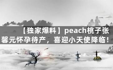 【独家爆料】peach桃子张馨元怀孕待产，喜迎小天使降临！