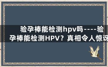 验孕棒能检测hpv吗----验孕棒能检测HPV？真相令人惊讶！