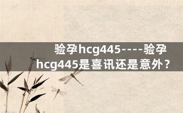 验孕hcg445----验孕hcg445是喜讯还是意外？