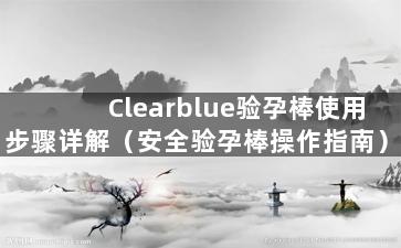 Clearblue验孕棒使用步骤详解（安全验孕棒操作指南）