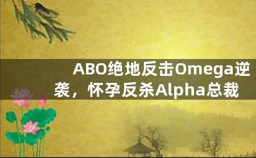 ABO绝地反击Omega逆袭，怀孕反杀Alpha总裁