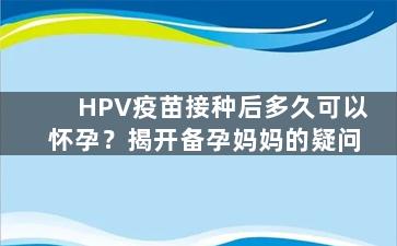 HPV疫苗接种后多久可以怀孕？揭开备孕妈妈的疑问