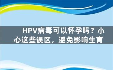HPV病毒可以怀孕吗？小心这些误区，避免影响生育