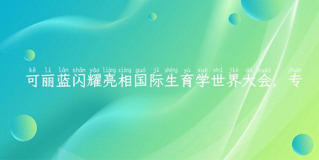 可丽蓝闪耀亮相国际生育学世界大会，专业守护中国女性生育健康